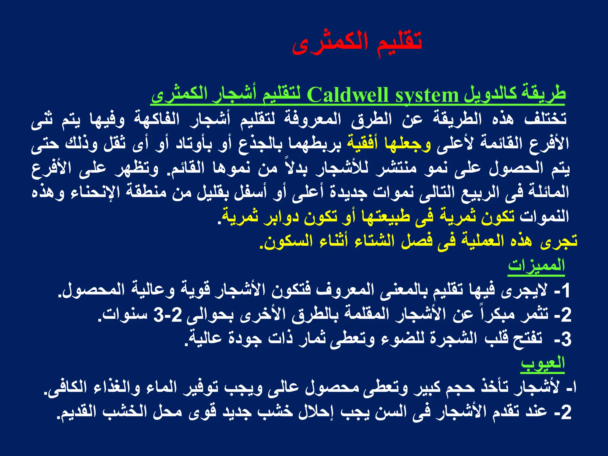 ‫طرٌقة‬
‫كالدوٌل‬
system
Caldwell
‫لتقلٌم‬
‫أشجار‬
‫الكمثرى‬
‫تختلؾ‬
‫هذه‬
‫الطرٌقة‬
‫عن‬
‫الطرق‬
‫المعروفة‬
‫لتقلٌم‬
‫أشجار‬
‫الفاكهة‬
‫وفٌها‬
‫ٌتم‬
‫ثنى‬
‫األفرع‬
‫القائمة‬
‫ألعلى‬
‫وجعلها‬
‫أفقٌة‬
‫بربطهما‬
‫بالجذع‬
‫أو‬
‫بأوتاد‬
‫أو‬
‫أى‬
‫ثقل‬
‫وذلك‬
‫حتى‬
‫ٌتم‬
‫الحصول‬
‫على‬
‫نمو‬
‫منتشر‬
‫لألشجار‬
‫ا‬‫ال‬‫بد‬
‫من‬
‫نموها‬
‫القائم‬
.
‫وتظهر‬
‫على‬
‫األفرع‬
‫المائلة‬
‫فى‬
‫الربٌع‬
‫التالى‬
‫نموات‬
‫جدٌدة‬
‫أعلى‬
‫أو‬
‫أسفل‬
‫بقلٌل‬
‫من‬
‫منطقة‬
‫اإلنحناء‬
‫وهذه‬
‫النموات‬
‫تكون‬
‫ثمرٌة‬
‫فى‬
‫طبٌعتها‬
‫أو‬
‫تكون‬
‫دوابر‬
‫ثمرٌة‬
.
‫تجرى‬
‫هذه‬
‫العملٌة‬
‫فى‬
‫فصل‬
‫الشتاء‬
‫أثناء‬
‫السكون‬
.
‫الممٌزات‬
1
-
‫الٌجرى‬
‫فٌها‬
‫تقلٌم‬
‫بالمعنى‬
‫المعروؾ‬
‫فتكون‬
‫األشجار‬
‫قوٌة‬
‫وعالٌة‬
‫المحصول‬
.
2
-
‫تثمر‬
‫ا‬‫ا‬‫مبكر‬
‫عن‬
‫األشجار‬
‫المقلمة‬
‫بالطرق‬
‫األخرى‬
‫بحوالى‬
2
-
3
‫سنوات‬
.
3
-
‫تفتح‬
‫قلب‬
‫الشجرة‬
‫للضوء‬
‫وتعطى‬
‫ثمار‬
‫ذات‬
‫جودة‬
‫عالٌة‬
.
‫العٌوب‬
‫ا‬
-
‫ألشجار‬
‫تأخذ‬
‫حجم‬
‫كبٌر‬
‫وتعطى‬
‫محصول‬
‫عالى‬
‫وٌجب‬
‫توفٌر‬
‫الماء‬
‫والؽذاء‬
‫الكافى‬
.
2
-
‫عند‬
‫تقدم‬
‫األشجار‬
‫فى‬
‫السن‬
‫ٌجب‬
‫إحالل‬
‫خشب‬
‫جدٌد‬
‫قوى‬
‫محل‬
‫الخشب‬
‫القدٌم‬
.
‫الكمثرى‬ ‫تقلٌم‬
 