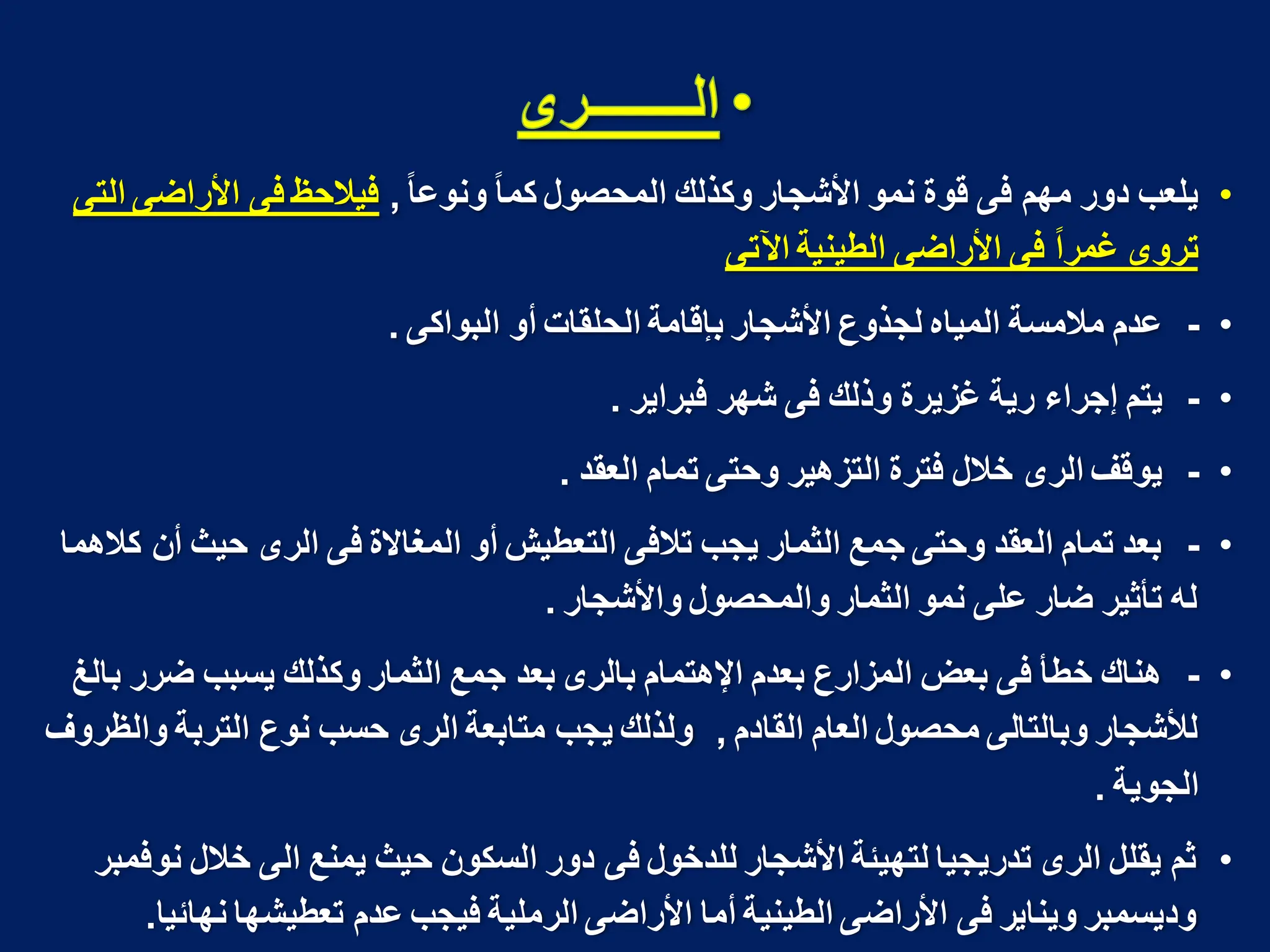 •
‫ا‬‫ا‬‫ونوع‬ ‫ا‬‫ا‬‫كم‬ ‫المحصول‬ ‫وكذلك‬ ‫األشجار‬ ‫نمو‬ ‫قوة‬ ‫فى‬ ‫مهم‬ ‫دور‬ ‫ٌلعب‬
,
‫التى‬ ‫األراضى‬ ‫فى‬ ‫فٌالحظ‬
‫اآلتى‬ ‫الطٌنٌة‬ ‫األراضى‬ ‫فى‬ ‫ا‬‫ا‬‫ؼمر‬ ‫تروى‬
•
-
‫البواكى‬ ‫أو‬ ‫الحلقات‬ ‫بإقامة‬ ‫األشجار‬ ‫لجذوع‬ ‫المٌاه‬ ‫مالمسة‬ ‫عدم‬
.
•
-
‫فبراٌر‬ ‫شهر‬ ‫فى‬ ‫وذلك‬ ‫ؼزٌرة‬ ‫رٌة‬ ‫إجراء‬ ‫ٌتم‬
.
•
-
‫العقد‬ ‫تمام‬ ‫وحتى‬ ‫التزهٌر‬ ‫فترة‬ ‫خالل‬ ‫الرى‬ ‫ٌوقؾ‬
.
•
-
‫كالهما‬ ‫أن‬ ‫حٌث‬ ‫الرى‬ ‫فى‬ ‫المؽاالة‬ ‫أو‬ ‫التعطٌش‬ ‫تالفى‬ ‫ٌجب‬ ‫الثمار‬ ‫جمع‬ ‫وحتى‬ ‫العقد‬ ‫تمام‬ ‫بعد‬
‫واألشجار‬ ‫والمحصول‬ ‫الثمار‬ ‫نمو‬ ‫على‬ ‫ضار‬ ‫تأثٌر‬ ‫له‬
.
•
-
‫بالػ‬ ‫ضرر‬ ‫ٌسبب‬ ‫وكذلك‬ ‫الثمار‬ ‫جمع‬ ‫بعد‬ ‫بالرى‬ ‫اإلهتمام‬ ‫بعدم‬ ‫المزارع‬ ‫بعض‬ ‫فى‬ ‫خطأ‬ ‫هناك‬
‫القادم‬ ‫العام‬ ‫محصول‬ ‫وبالتالى‬ ‫لألشجار‬
,
‫والظروؾ‬ ‫التربة‬ ‫نوع‬ ‫حسب‬ ‫الرى‬ ‫متابعة‬ ‫ٌجب‬ ‫ولذلك‬
‫الجوٌة‬
.
•
‫نوفمبر‬ ‫خالل‬ ‫الى‬ ‫ٌمنع‬ ‫حٌث‬ ‫السكون‬ ‫دور‬ ‫فى‬ ‫للدخول‬ ‫األشجار‬ ‫لتهٌئة‬ ‫تدرٌجٌا‬ ‫الرى‬ ‫ٌقلل‬ ‫ثم‬
‫نهائٌا‬ ‫تعطٌشها‬ ‫عدم‬ ‫فٌجب‬ ‫الرملٌة‬ ‫األراضى‬ ‫أما‬ ‫الطٌنٌة‬ ‫األراضى‬ ‫فى‬ ‫وٌناٌر‬ ‫ودٌسمبر‬
.
 