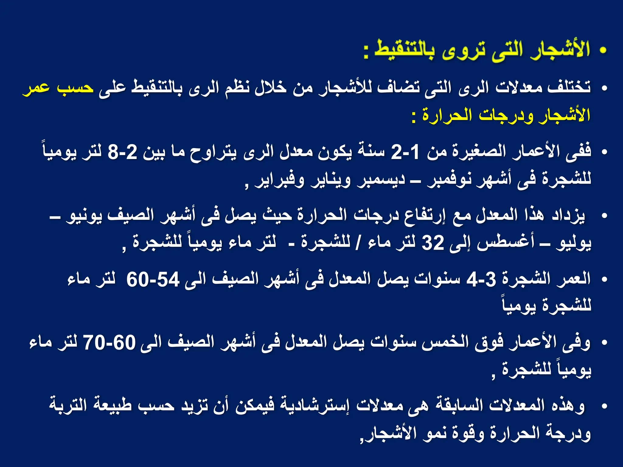 •
‫على‬ ‫بالتنقٌط‬ ‫الرى‬ ‫نظم‬ ‫خالل‬ ‫من‬ ‫لألشجار‬ ‫تضاؾ‬ ‫التى‬ ‫الرى‬ ‫معدالت‬ ‫تختلؾ‬
‫عمر‬ ‫حسب‬
‫الحرارة‬ ‫ودرجات‬ ‫األشجار‬
:
•
‫من‬ ‫الصؽٌرة‬ ‫األعمار‬ ‫ففى‬
1
-
2
‫بٌن‬ ‫ما‬ ‫ٌتراوح‬ ‫الرى‬ ‫معدل‬ ‫ٌكون‬ ‫سنة‬
2
-
8
‫ا‬‫ا‬ٌ‫ٌوم‬ ‫لتر‬
‫نوفمبر‬ ‫أشهر‬ ‫فى‬ ‫للشجرة‬
–
‫وفبراٌر‬ ‫وٌناٌر‬ ‫دٌسمبر‬
,
•
‫ٌونٌو‬ ‫الصٌؾ‬ ‫أشهر‬ ‫فى‬ ‫ٌصل‬ ‫حٌث‬ ‫الحرارة‬ ‫درجات‬ ‫إرتفاع‬ ‫مع‬ ‫المعدل‬ ‫هذا‬ ‫ٌزداد‬
–
‫ٌولٌو‬
–
‫إلى‬ ‫أؼسطس‬
32
‫ماء‬ ‫لتر‬
/
‫للشجرة‬
-
‫للشجرة‬ ‫ا‬‫ا‬ٌ‫ٌوم‬ ‫ماء‬ ‫لتر‬
,
•
‫الشجرة‬ ‫العمر‬
3
-
4
‫الى‬ ‫الصٌؾ‬ ‫أشهر‬ ‫فى‬ ‫المعدل‬ ‫ٌصل‬ ‫سنوات‬
54
-
60
‫ماء‬ ‫لتر‬
‫ا‬‫ا‬ٌ‫ٌوم‬ ‫للشجرة‬
•
‫الى‬ ‫الصٌؾ‬ ‫أشهر‬ ‫فى‬ ‫المعدل‬ ‫ٌصل‬ ‫سنوات‬ ‫الخمس‬ ‫فوق‬ ‫األعمار‬ ‫وفى‬
60
-
70
‫ماء‬ ‫لتر‬
‫للشجرة‬ ‫ا‬‫ا‬ٌ‫ٌوم‬
,
•
‫التربة‬ ‫طبٌعة‬ ‫حسب‬ ‫تزٌد‬ ‫أن‬ ‫فٌمكن‬ ‫إسترشادٌة‬ ‫معدالت‬ ‫هى‬ ‫السابقة‬ ‫المعدالت‬ ‫وهذه‬
‫األشجار‬ ‫نمو‬ ‫وقوة‬ ‫الحرارة‬ ‫ودرجة‬
,
 