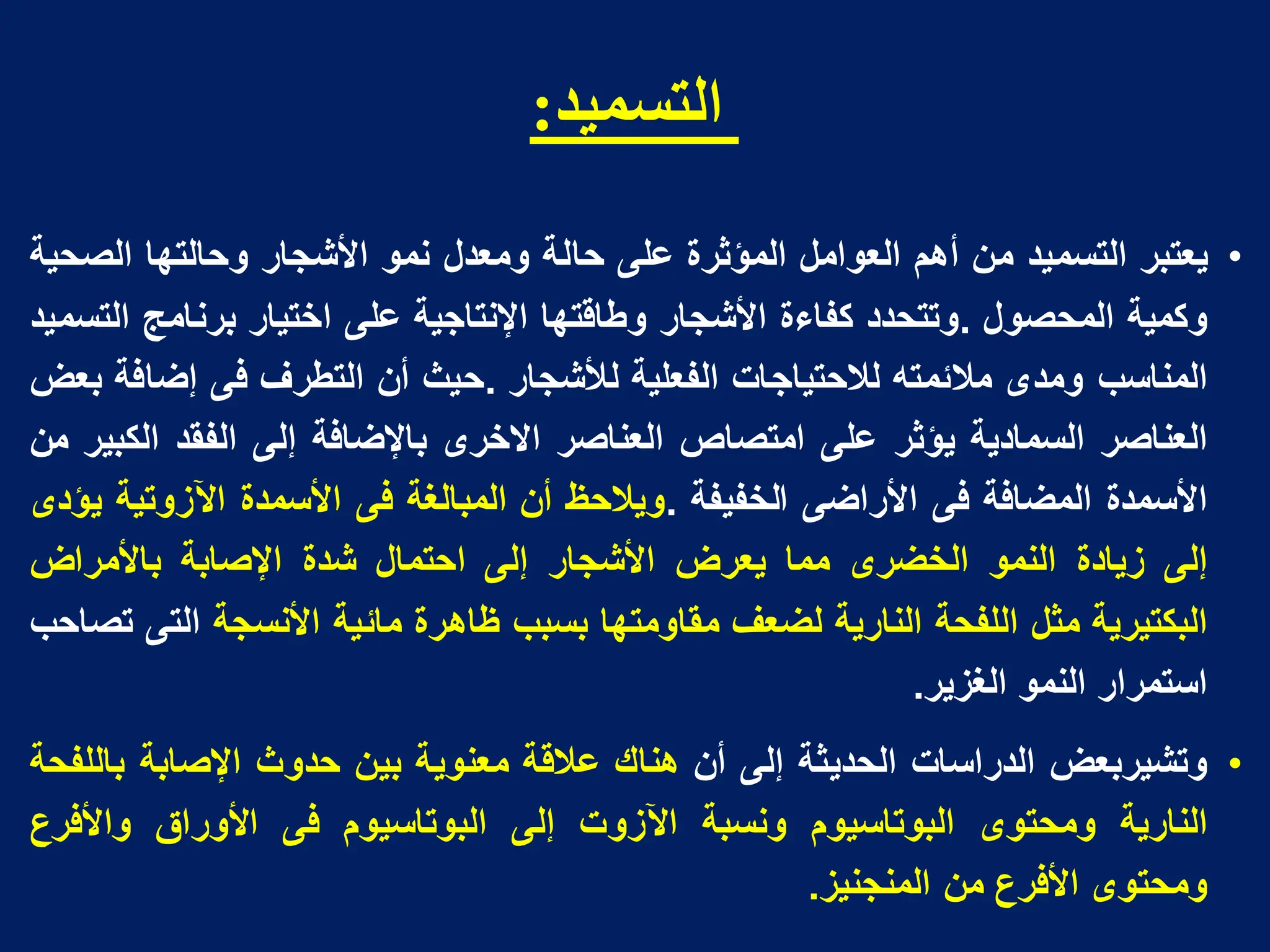 ‫انخسميذ‬
:
•
‫ٌعتبر‬
‫التسمٌد‬
‫من‬
‫أهم‬
‫العوامل‬
‫المؤثرة‬
‫على‬
‫حالة‬
‫ومعدل‬
‫نمو‬
‫األشجار‬
‫وحالتها‬
‫الصحٌة‬
‫وكمٌة‬
‫المحصول‬
.
‫وتتحدد‬
‫كفاءة‬
‫األشجار‬
‫وطاقتها‬
‫اإلنتاجٌة‬
‫على‬
‫اختٌار‬
‫برنامج‬
‫التسمٌد‬
‫المناسب‬
‫ومدى‬
‫مالئمته‬
‫لالحتٌاجات‬
‫الفعلٌة‬
‫لألشجار‬
.
‫حٌث‬
‫أن‬
‫التطرؾ‬
‫فى‬
‫إضافة‬
‫بعض‬
‫العناصر‬
‫السمادٌة‬
‫ٌؤثر‬
‫على‬
‫امتصاص‬
‫العناصر‬
‫االخرى‬
‫باإلضافة‬
‫إلى‬
‫الفقد‬
‫الكبٌر‬
‫من‬
‫األسمدة‬
‫المضافة‬
‫فى‬
‫األراضى‬
‫الخفٌفة‬
.
‫وٌالحظ‬
‫أن‬
‫المبالؽة‬
‫فى‬
‫األسمدة‬
‫اآلزوتٌة‬
‫ٌؤدى‬
‫إلى‬
‫زٌادة‬
‫النمو‬
‫الخضرى‬
‫مما‬
‫ٌعرض‬
‫األشجار‬
‫إلى‬
‫احتمال‬
‫شدة‬
‫اإلصابة‬
‫باألمراض‬
‫البكتٌرٌة‬
‫مثل‬
‫اللفحة‬
‫النارٌة‬
‫لضعؾ‬
‫مقاومتها‬
‫بسبب‬
‫ظاهرة‬
‫مائٌة‬
‫األنسجة‬
‫التى‬
‫تصاحب‬
‫استمرار‬
‫النمو‬
‫الؽزٌر‬
.
•
‫وتشٌربعض‬
‫الدراسات‬
‫الحدٌثة‬
‫إلى‬
‫أن‬
‫هناك‬
‫عالقة‬
‫معنوٌة‬
‫بٌن‬
‫حدوث‬
‫اإلصابة‬
‫باللفحة‬
‫النارٌة‬
‫ومحتوى‬
‫البوتاسٌوم‬
‫ونسبة‬
‫اآلزوت‬
‫إلى‬
‫البوتاسٌوم‬
‫فى‬
‫األوراق‬
‫واألفرع‬
‫ومحتوى‬
‫األفرع‬
‫من‬
‫المنجنٌز‬
.
 