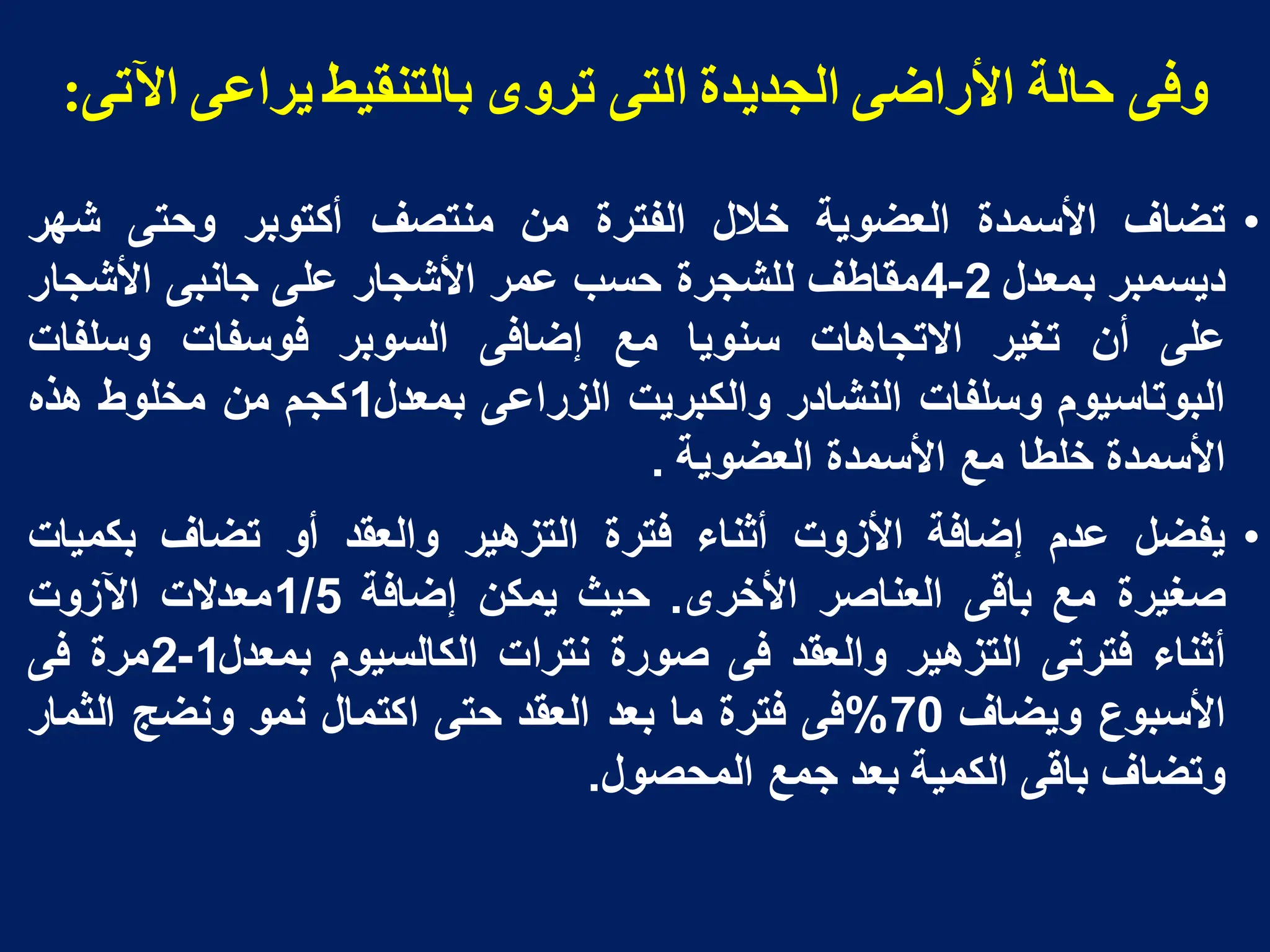 ً‫اآلح‬ ً‫يشاع‬ ‫بانخىميظ‬ ‫حشوي‬ ً‫انخ‬ ‫انجذيذة‬ ً‫األساض‬ ‫دانت‬ ً‫وف‬
:
•
‫تضاؾ‬
‫األسمدة‬
‫العضوٌة‬
‫خالل‬
‫الفترة‬
‫من‬
‫منتصؾ‬
‫أكتوبر‬
‫وحتى‬
‫شهر‬
‫دٌسمبر‬
‫بمعدل‬
2
-
4
‫مقاطؾ‬
‫للشجرة‬
‫حسب‬
‫عمر‬
‫األشجار‬
‫على‬
‫جانبى‬
‫األشجار‬
‫على‬
‫أن‬
‫تؽٌر‬
‫االتجاهات‬
‫سنوٌا‬
‫مع‬
‫إضافى‬
‫السوبر‬
‫فوسفات‬
‫وسلفات‬
‫البوتاسٌوم‬
‫وسلفات‬
‫النشادر‬
‫والكبرٌت‬
‫الزراعى‬
‫بمعدل‬
1
‫كجم‬
‫من‬
‫مخلوط‬
‫هذه‬
‫األسمدة‬
‫خلطا‬
‫مع‬
‫األسمدة‬
‫العضوٌة‬
.
•
‫ٌفضل‬
‫عدم‬
‫إضافة‬
‫األزوت‬
‫أثناء‬
‫فترة‬
‫التزهٌر‬
‫والعقد‬
‫أو‬
‫تضاؾ‬
‫بكمٌات‬
‫صؽٌرة‬
‫مع‬
‫باقى‬
‫العناصر‬
‫األخرى‬
.
‫حٌث‬
‫ٌمكن‬
‫إضافة‬
1/5
‫معدالت‬
‫اآلزوت‬
‫أثناء‬
‫فترتى‬
‫التزهٌر‬
‫والعقد‬
‫فى‬
‫صورة‬
‫نترات‬
‫الكالسٌوم‬
‫بمعدل‬
1
-
2
‫مرة‬
‫فى‬
‫األسبوع‬
‫وٌضاؾ‬
70
%
‫فى‬
‫فترة‬
‫ما‬
‫بعد‬
‫العقد‬
‫حتى‬
‫اكتمال‬
‫نمو‬
‫ونضج‬
‫الثمار‬
‫وتضاؾ‬
‫باقى‬
‫الكمٌة‬
‫بعد‬
‫جمع‬
‫المحصول‬
.
 