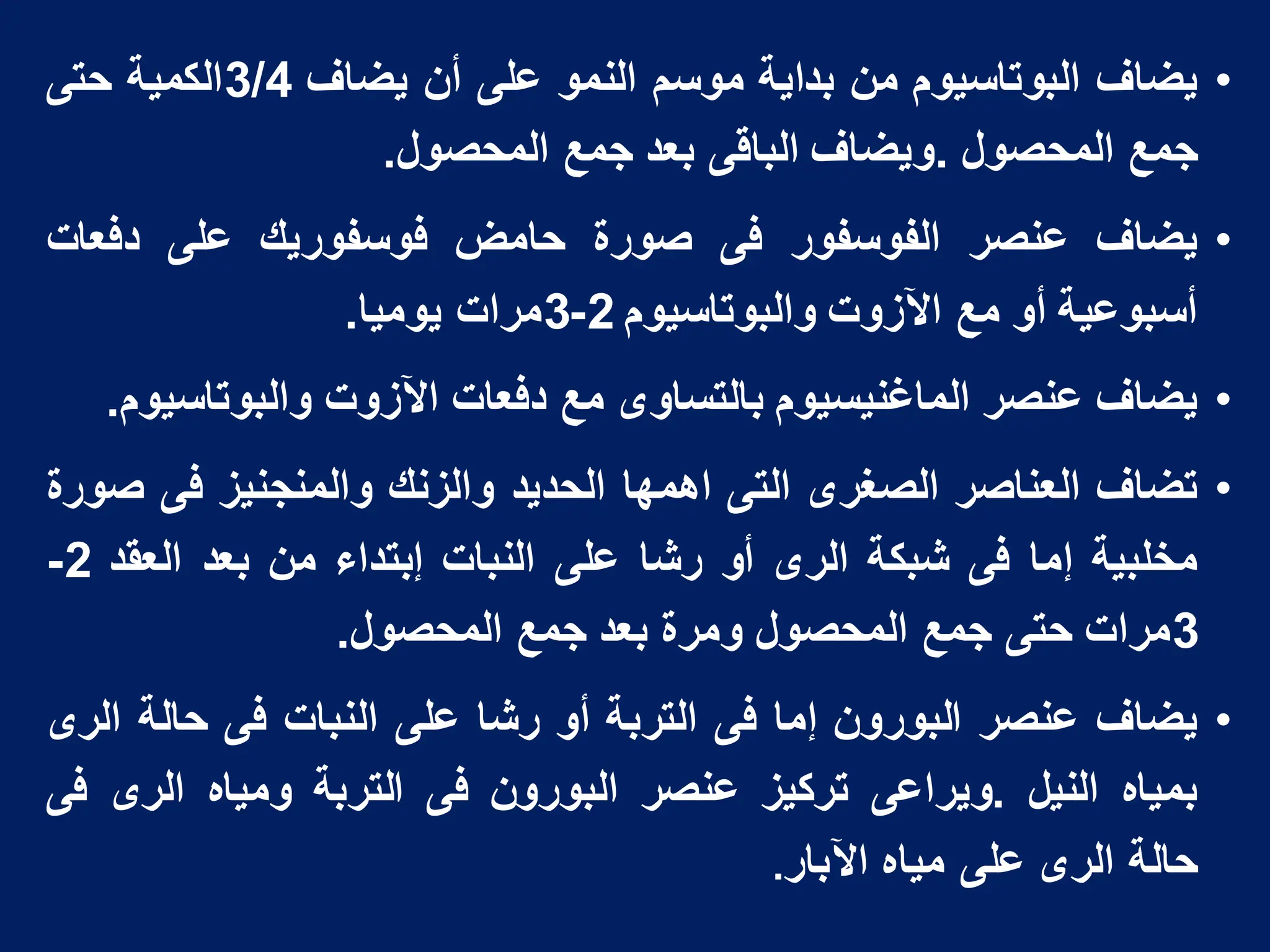 •
‫ٌضاؾ‬
‫البوتاسٌوم‬
‫من‬
‫بداٌة‬
‫موسم‬
‫النمو‬
‫على‬
‫أن‬
‫ٌضاؾ‬
3/4
‫الكمٌة‬
‫حتى‬
‫جمع‬
‫المحصول‬
.
‫وٌضاؾ‬
‫الباقى‬
‫بعد‬
‫جمع‬
‫المحصول‬
.
•
‫ٌضاؾ‬
‫عنصر‬
‫الفوسفور‬
‫فى‬
‫صورة‬
‫حامض‬
‫فوسفورٌك‬
‫على‬
‫دفعات‬
‫أسبوعٌة‬
‫أو‬
‫مع‬
‫اآلزوت‬
‫والبوتاسٌوم‬
2
-
3
‫مرات‬
‫ٌومٌا‬
.
•
‫ٌضاؾ‬
‫عنصر‬
‫الماؼنٌسٌوم‬
‫بالتساوى‬
‫مع‬
‫دفعات‬
‫اآلزوت‬
‫والبوتاسٌوم‬
.
•
‫تضاؾ‬
‫العناصر‬
‫الصؽرى‬
‫التى‬
‫اهمها‬
‫الحدٌد‬
‫والزنك‬
‫والمنجنٌز‬
‫فى‬
‫صورة‬
‫مخلبٌة‬
‫إما‬
‫فى‬
‫شبكة‬
‫الرى‬
‫أو‬
‫رشا‬
‫على‬
‫النبات‬
‫إبتداء‬
‫من‬
‫بعد‬
‫العقد‬
2
-
3
‫مرات‬
‫حتى‬
‫جمع‬
‫المحصول‬
‫ومرة‬
‫بعد‬
‫جمع‬
‫المحصول‬
.
•
‫ٌضاؾ‬
‫عنصر‬
‫البورون‬
‫إما‬
‫فى‬
‫التربة‬
‫أو‬
‫رشا‬
‫على‬
‫النبات‬
‫فى‬
‫حالة‬
‫الرى‬
‫بمٌاه‬
‫النٌل‬
.
‫وٌراعى‬
‫تركٌز‬
‫عنصر‬
‫البورون‬
‫فى‬
‫التربة‬
‫ومٌاه‬
‫الرى‬
‫فى‬
‫حالة‬
‫الرى‬
‫على‬
‫مٌاه‬
‫اآلبار‬
.
 