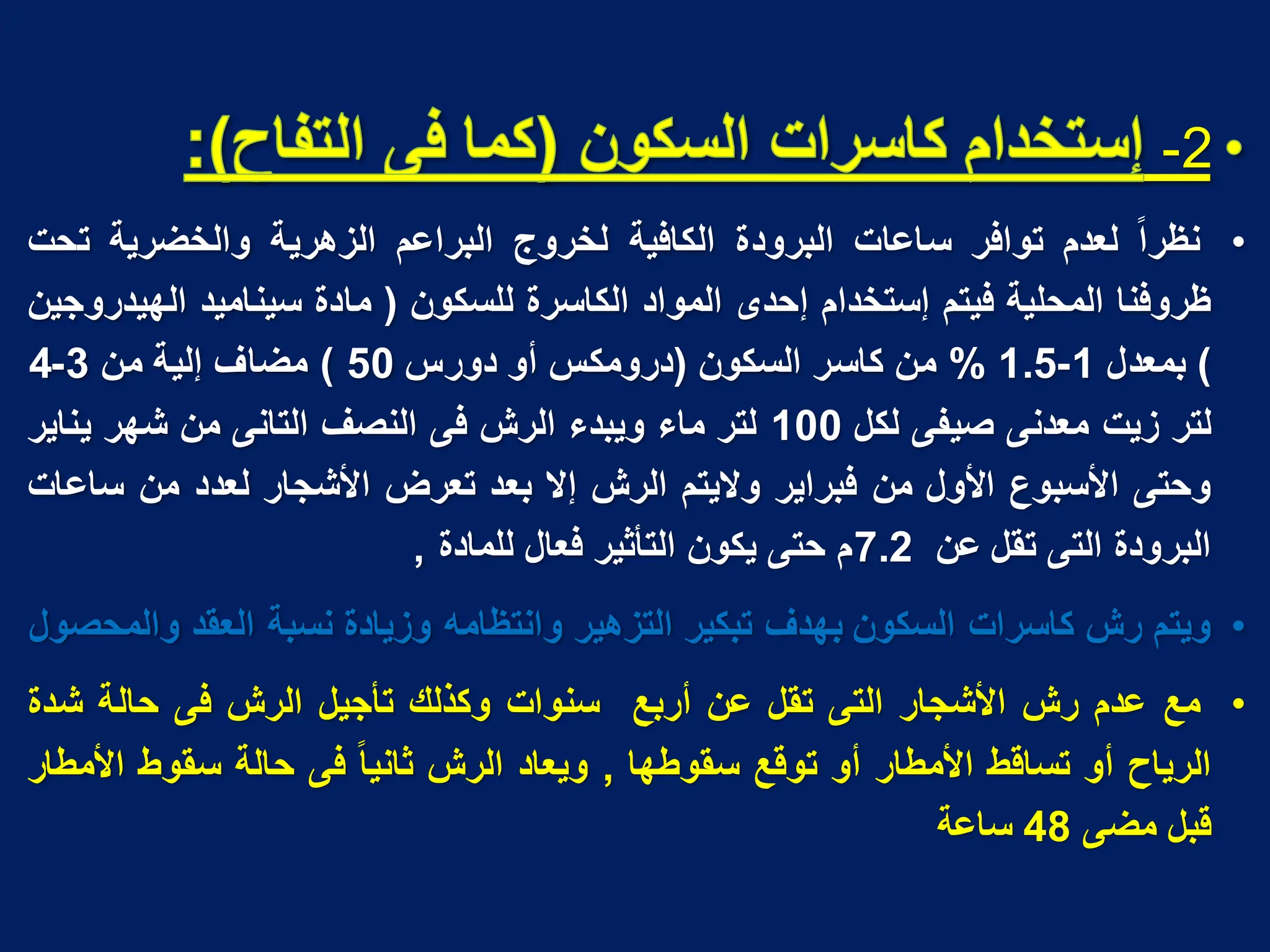 2
-
•
‫ا‬‫ا‬‫نظر‬
‫لعدم‬
‫توافر‬
‫ساعات‬
‫البرودة‬
‫الكافٌة‬
‫لخروج‬
‫البراعم‬
‫الزهرٌة‬
‫والخضرٌة‬
‫تحت‬
‫ظروفنا‬
‫المحلٌة‬
‫فٌتم‬
‫إستخدام‬
‫إحدى‬
‫المواد‬
‫الكاسرة‬
‫للسكون‬
(
‫مادة‬
‫سٌنامٌد‬
‫الهٌدروجٌن‬
)
‫بمعدل‬
1
-
1.5
%
‫من‬
‫كاسر‬
‫السكون‬
(
‫درومكس‬
‫أو‬
‫دورس‬
50
)
‫مضاؾ‬
‫إلٌة‬
‫من‬
3
-
4
‫لتر‬
‫زٌت‬
‫معدنى‬
‫صٌفى‬
‫لكل‬
100
‫لتر‬
‫ماء‬
‫وٌبدء‬
‫الرش‬
‫فى‬
‫النصؾ‬
‫التانى‬
‫من‬
‫شهر‬
‫ٌناٌر‬
‫وحتى‬
‫األسبوع‬
‫األول‬
‫من‬
‫فبراٌر‬
‫والٌتم‬
‫الرش‬
‫إال‬
‫بعد‬
‫تعرض‬
‫األشجار‬
‫لعدد‬
‫من‬
‫ساعات‬
‫البرودة‬
‫التى‬
‫تقل‬
‫عن‬
7.2
‫م‬
‫حتى‬
‫ٌكون‬
‫التأثٌر‬
‫فعال‬
‫للمادة‬
,
•
‫وٌتم‬
‫رش‬
‫كاسرات‬
‫السكون‬
‫بهدؾ‬
‫تبكٌر‬
‫التزهٌر‬
‫وانتظامه‬
‫وزٌادة‬
‫نسبة‬
‫العقد‬
‫والمحصول‬
•
‫مع‬
‫عدم‬
‫رش‬
‫األشجار‬
‫التى‬
‫تقل‬
‫عن‬
‫أربع‬
‫سنوات‬
‫وكذلك‬
‫تأجٌل‬
‫الرش‬
‫فى‬
‫حالة‬
‫شدة‬
‫الرٌاح‬
‫أو‬
‫تساقط‬
‫األمطار‬
‫أو‬
‫توقع‬
‫سقوطها‬
,
‫وٌعاد‬
‫الرش‬
‫ا‬‫ا‬ٌ‫ثان‬
‫فى‬
‫حالة‬
‫سقوط‬
‫األمطار‬
‫قبل‬
‫مضى‬
48
‫ساعة‬
 