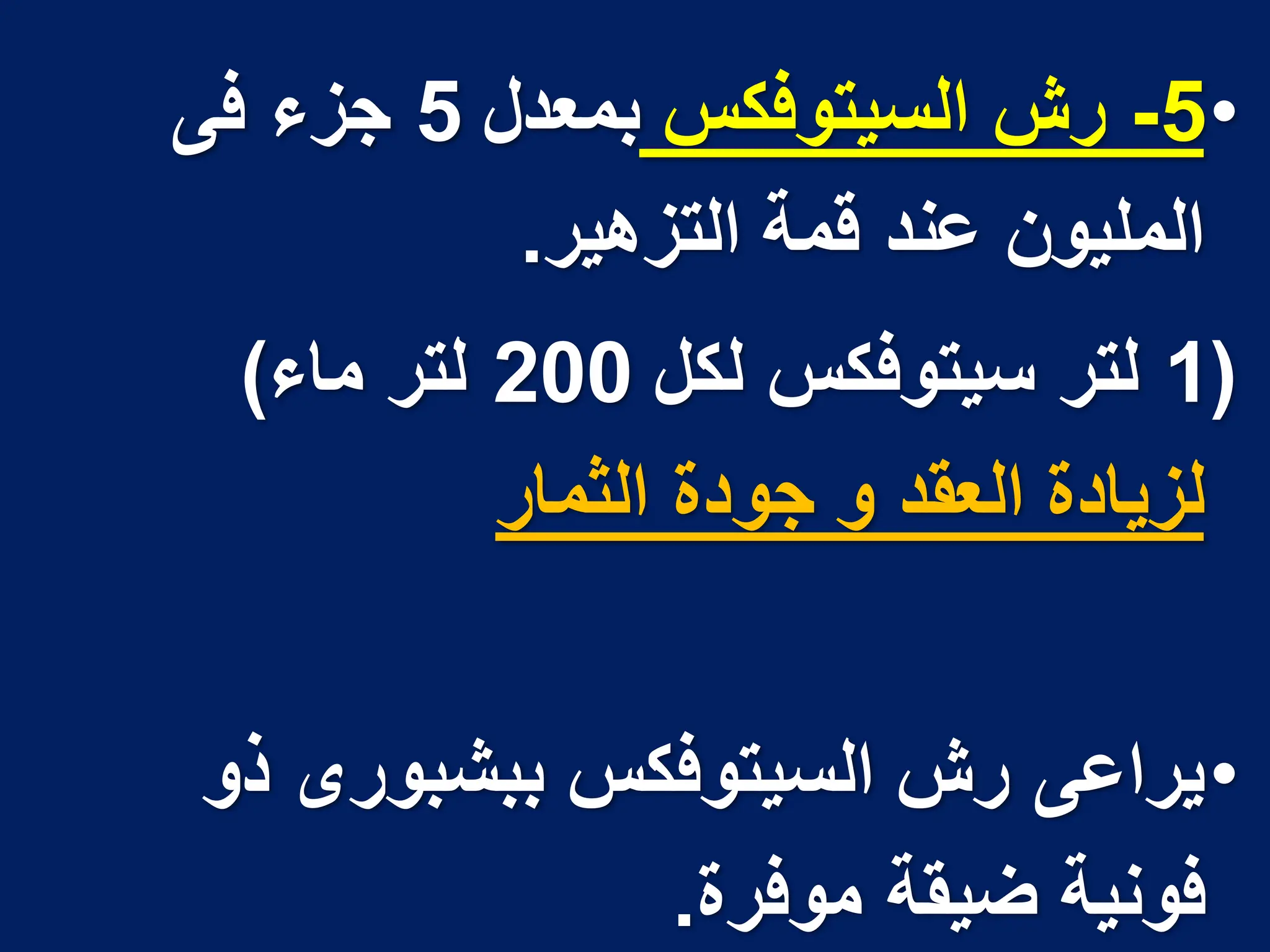 •
5
-
‫السٌتوفكس‬ ‫رش‬
‫بمعدل‬
5
‫فى‬ ‫جزء‬
‫التزهٌر‬ ‫قمة‬ ‫عند‬ ‫الملٌون‬
.
(
1
‫لكل‬ ‫سٌتوفكس‬ ‫لتر‬
200
‫ماء‬ ‫لتر‬
)
‫الثمار‬ ‫جودة‬ ‫و‬ ‫العقد‬ ‫لزٌادة‬
•
‫ذو‬ ‫ببشبورى‬ ‫السٌتوفكس‬ ‫رش‬ ‫ٌراعى‬
‫موفرة‬ ‫ضٌقة‬ ‫فونٌة‬
.
 