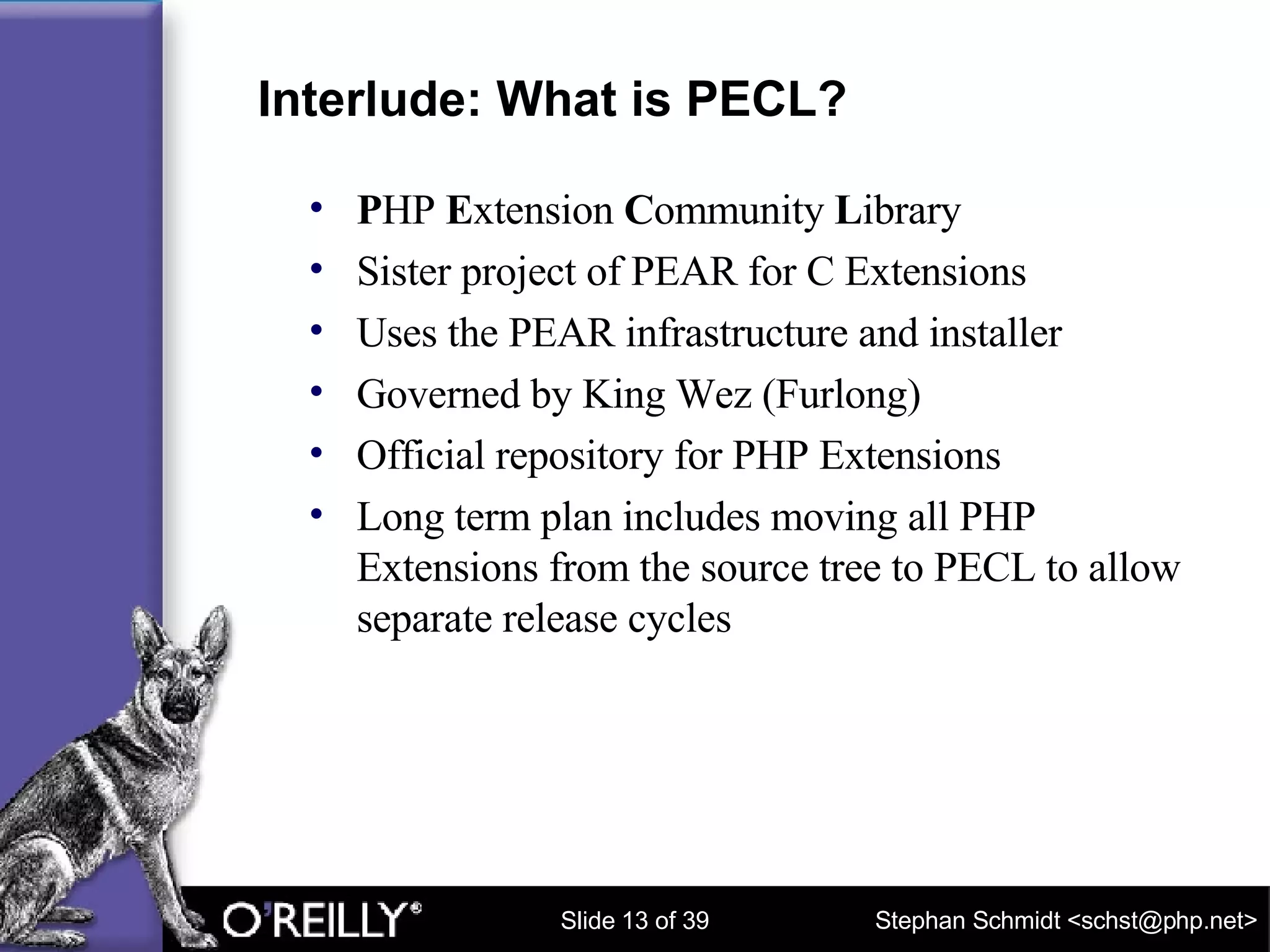 Interlude: What is PECL? P HP  E xtension  C ommunity  L ibrary Sister project of PEAR for C Extensions Uses the PEAR infrastructure and installer Governed by King Wez (Furlong) Official repository for PHP Extensions Long term plan includes moving all PHP Extensions from the source tree to PECL to allow separate release cycles 