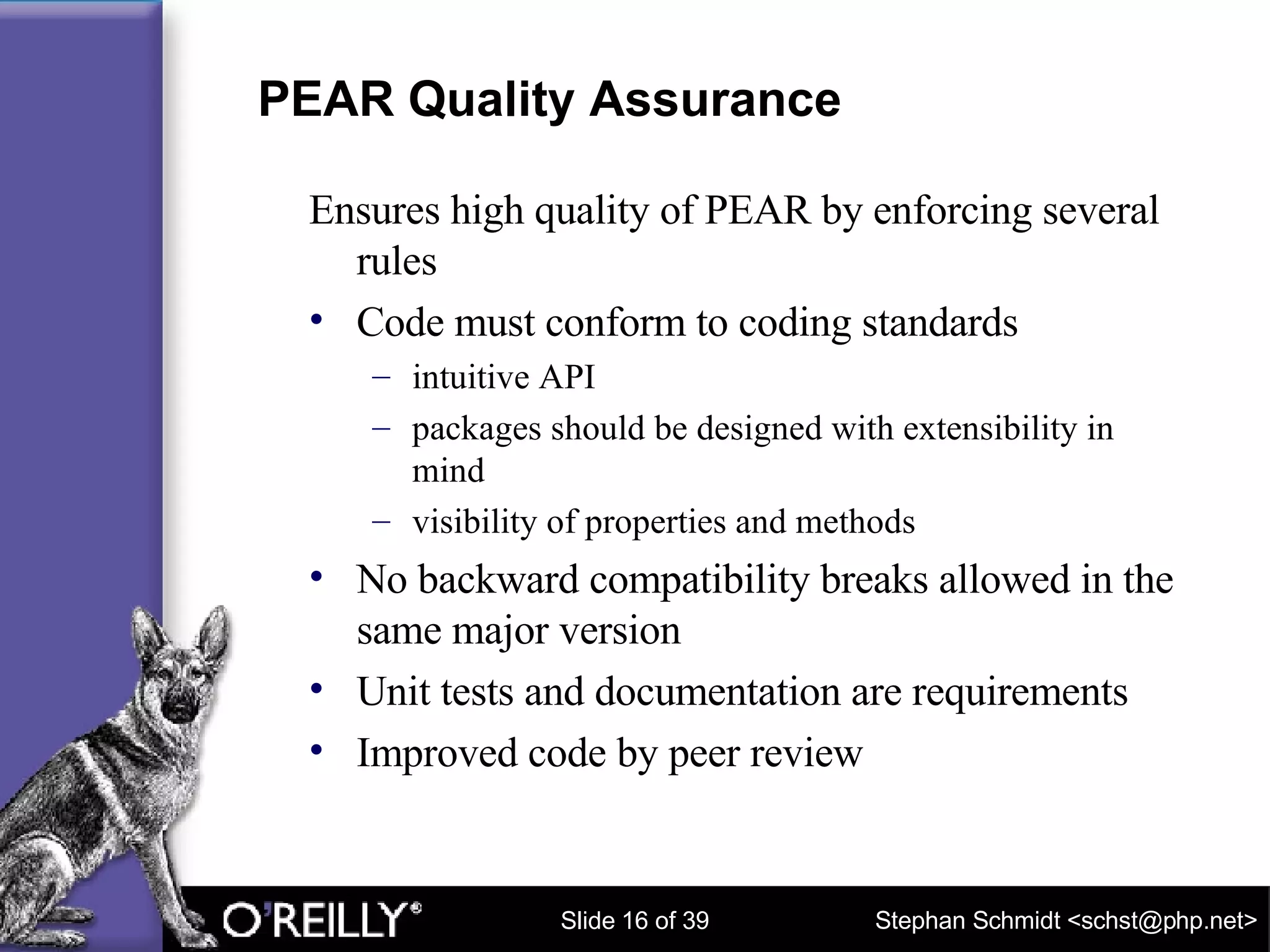 PEAR Quality Assurance Ensures high quality of PEAR by enforcing several rules Code must conform to coding standards intuitive API packages should be designed with extensibility in mind visibility of properties and methods No backward compatibility breaks allowed in the same major version Unit tests and documentation are requirements Improved code by peer review 