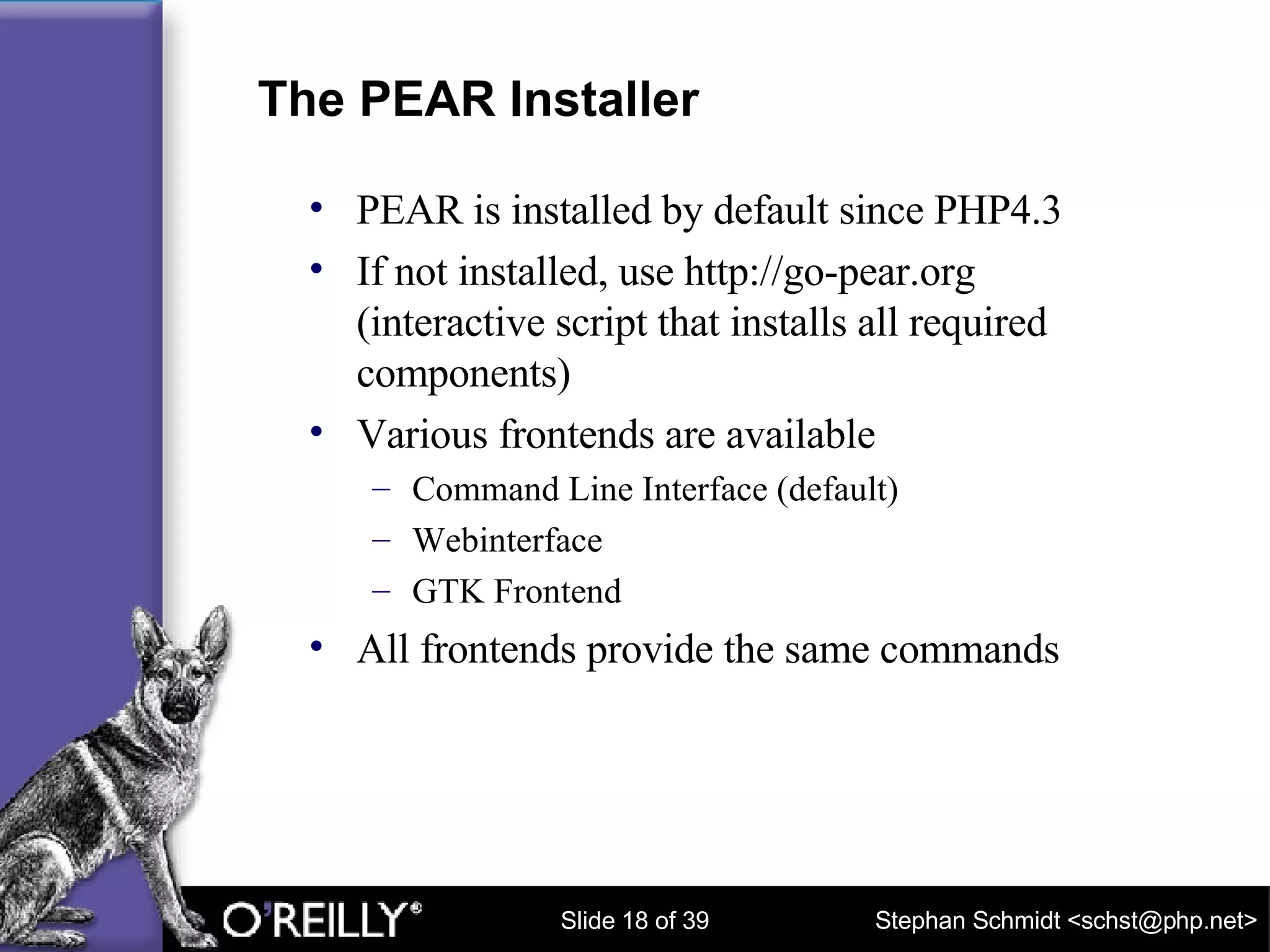 The PEAR Installer PEAR is installed by default since PHP4.3 If not installed, use http://go-pear.org (interactive script that installs all required components) Various frontends are available Command Line Interface (default) Webinterface GTK Frontend All frontends provide the same commands 