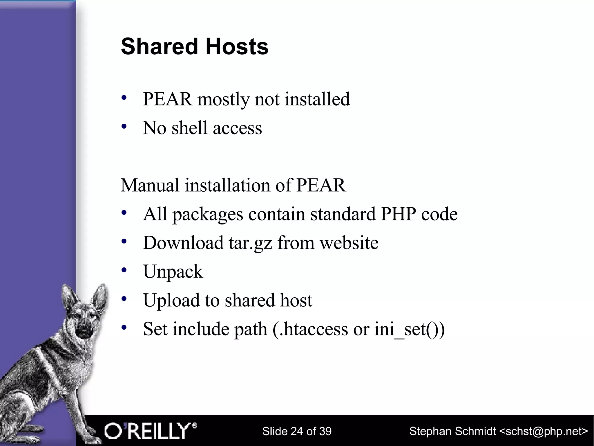 Shared Hosts PEAR mostly not installed No shell access Manual installation of PEAR All packages contain standard PHP code Download tar.gz from website Unpack Upload to shared host Set include path (.htaccess or ini_set()) 