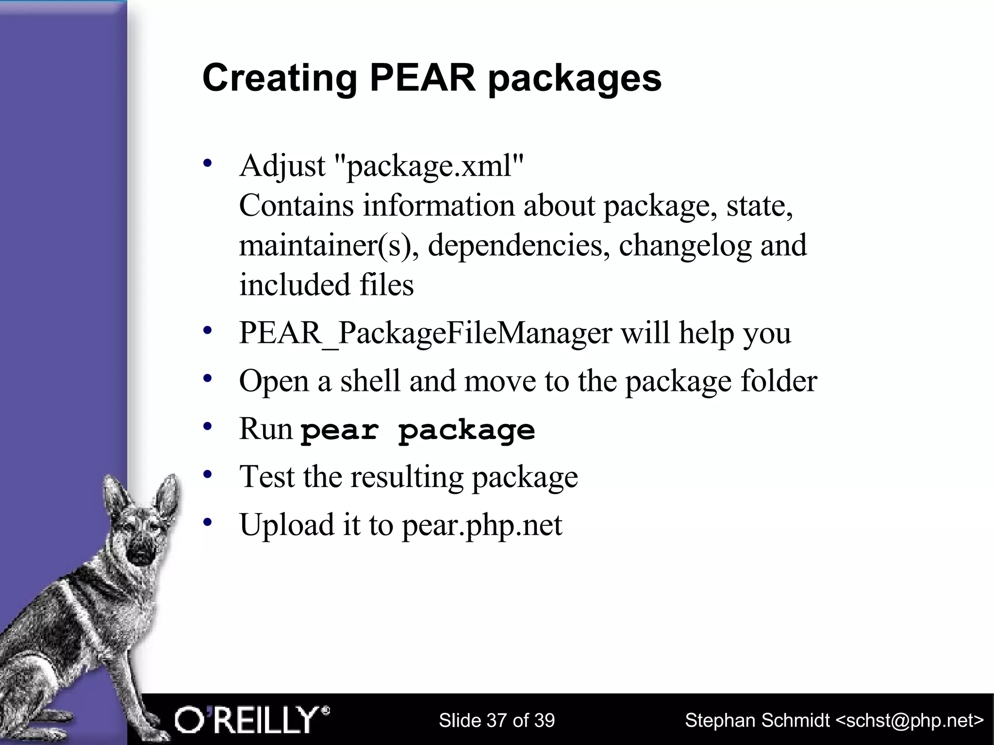 Creating PEAR packages Adjust "package.xml" Contains information about package, state, maintainer(s), dependencies, changelog and included files PEAR_PackageFileManager will help you Open a shell and move to the package folder Run  pear package Test the resulting package Upload it to pear.php.net 