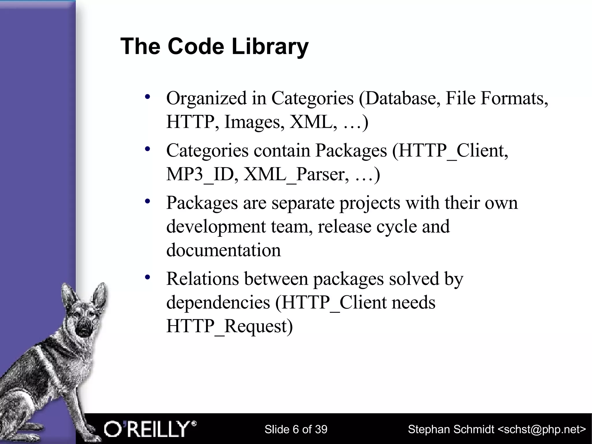 The Code Library Organized in Categories (Database, File Formats, HTTP, Images, XML, …) Categories contain Packages (HTTP_Client, MP3_ID, XML_Parser, …) Packages are separate projects with their own development team, release cycle and documentation Relations between packages solved by dependencies (HTTP_Client needs HTTP_Request) 