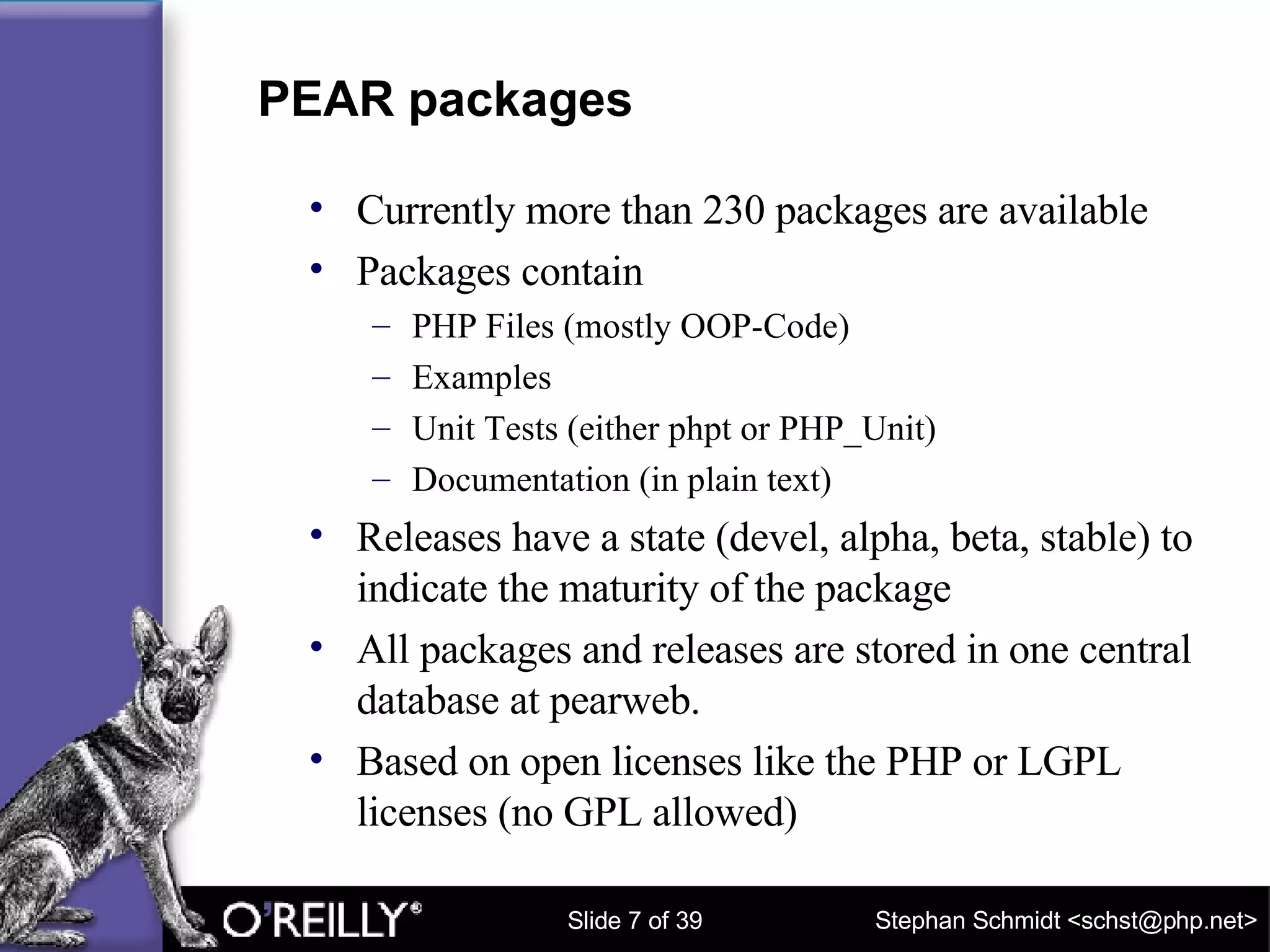 PEAR packages Currently more than 230 packages are available Packages contain PHP Files (mostly OOP-Code) Examples Unit Tests (either phpt or PHP_Unit) Documentation (in plain text) Releases have a state (devel, alpha, beta, stable) to indicate the maturity of the package All packages and releases are stored in one central database at pearweb. Based on open licenses like the PHP or LGPL licenses (no GPL allowed) 