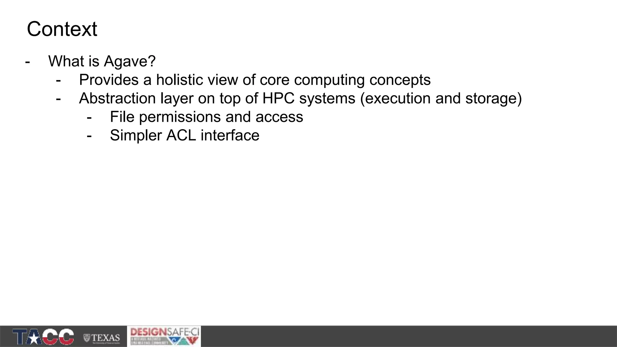 - What is Agave? - Provides a holistic view of core computing concepts - Abstraction layer on top of HPC systems (execution and storage) - File permissions and access - Simpler ACL interface Context 