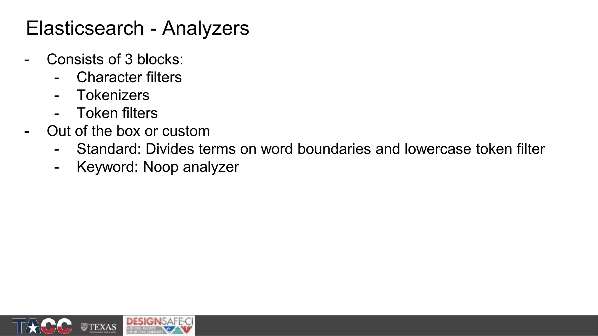 - Consists of 3 blocks: - Character filters - Tokenizers - Token filters - Out of the box or custom - Standard: Divides terms on word boundaries and lowercase token filter - Keyword: Noop analyzer Elasticsearch - Analyzers 