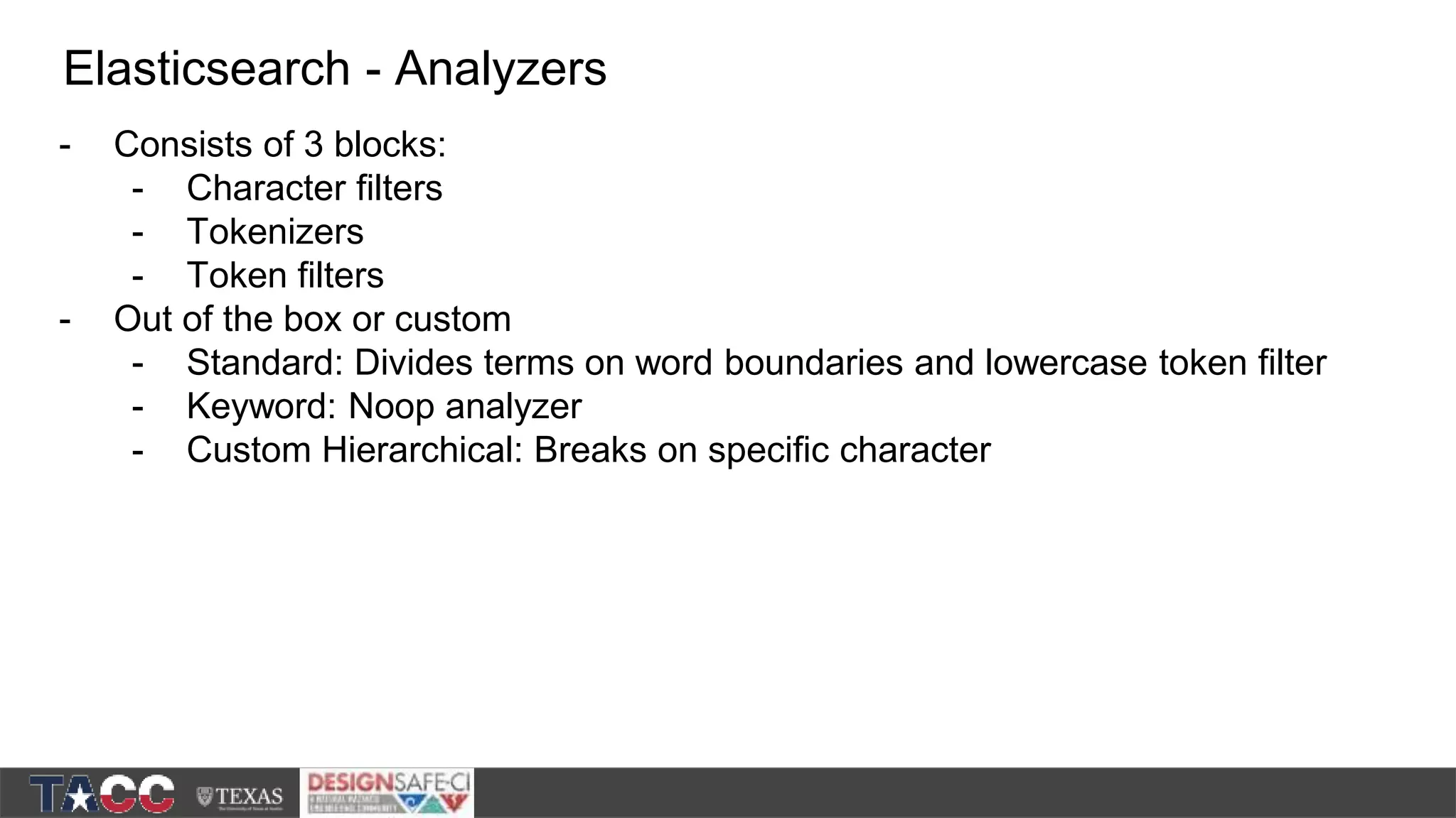 - Consists of 3 blocks: - Character filters - Tokenizers - Token filters - Out of the box or custom - Standard: Divides terms on word boundaries and lowercase token filter - Keyword: Noop analyzer - Custom Hierarchical: Breaks on specific character Elasticsearch - Analyzers 