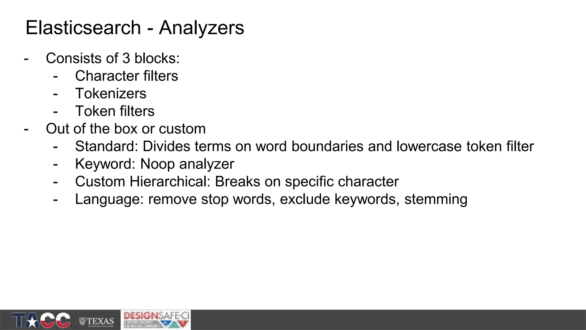- Consists of 3 blocks: - Character filters - Tokenizers - Token filters - Out of the box or custom - Standard: Divides terms on word boundaries and lowercase token filter - Keyword: Noop analyzer - Custom Hierarchical: Breaks on specific character - Language: remove stop words, exclude keywords, stemming Elasticsearch - Analyzers 