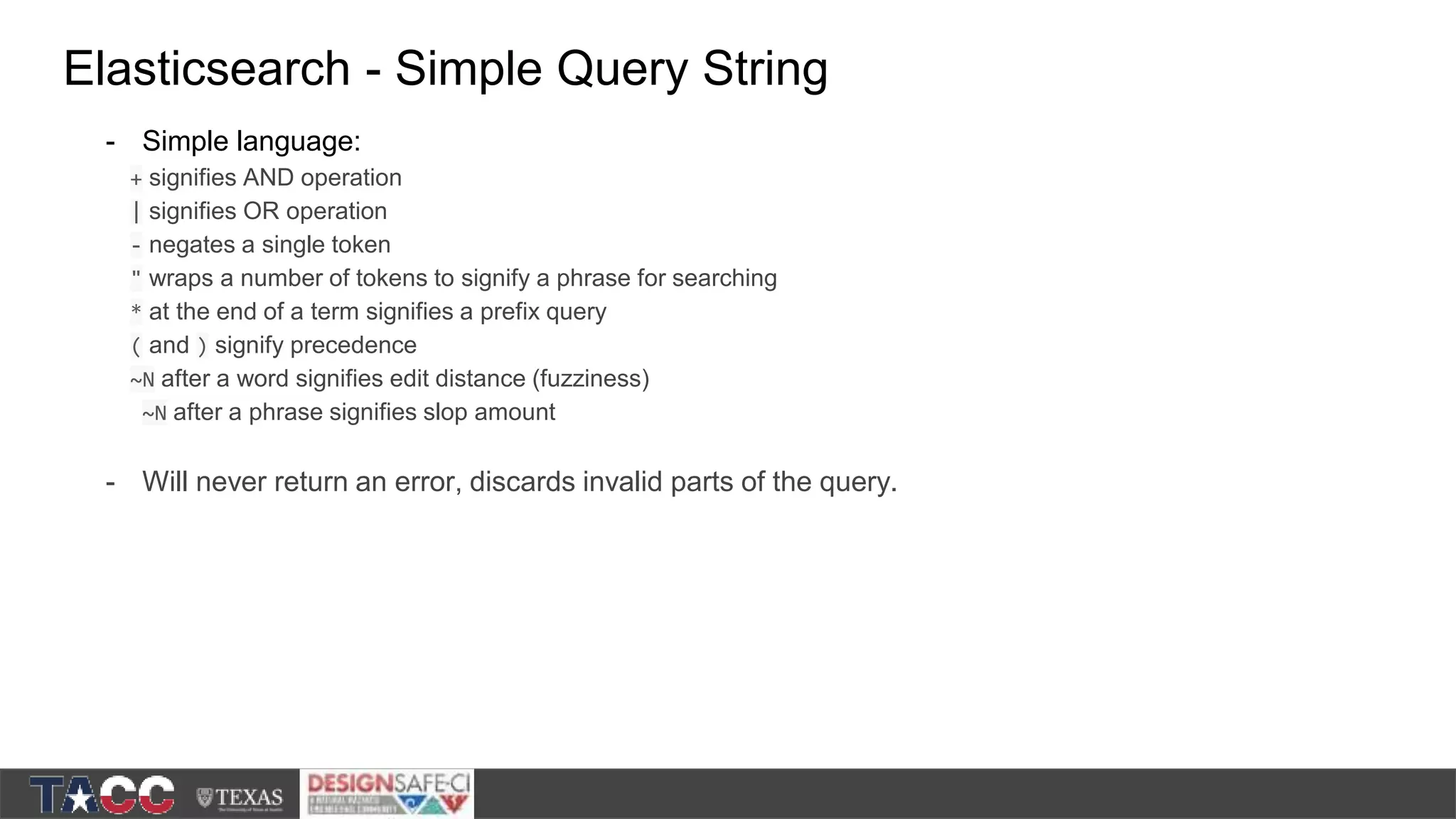 Elasticsearch - Simple Query String - Simple language: + signifies AND operation | signifies OR operation - negates a single token " wraps a number of tokens to signify a phrase for searching * at the end of a term signifies a prefix query ( and ) signify precedence ~N after a word signifies edit distance (fuzziness) ~N after a phrase signifies slop amount - Will never return an error, discards invalid parts of the query. 