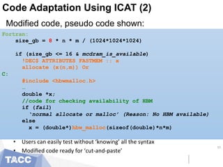Code Adaptation Using ICAT (2)
Modified code, pseudo code shown:
11
Fortran:
size_gb = 8 * n * m / (1024*1024*1024)
if (size_gb <= 16 & mcdram_is_available)
!DEC$ ATTRIBUTES FASTMEM :: x
allocate (x(n,m)) Or
C:
#include <hbwmalloc.h>
…
double *x;
//code for checking availability of HBM
if (fail)
‘normal allocate or malloc’ (Reason: No HBM available)
else
x = (double*)hbw_malloc(sizeof(double)*n*m)
•  Users	
  can	
  easily	
  test	
  without	
  ‘knowing’	
  all	
  the	
  syntax	
  
•  Modiﬁed	
  code	
  ready	
  for	
  ‘cut-­‐and-­‐paste’	
  
 
