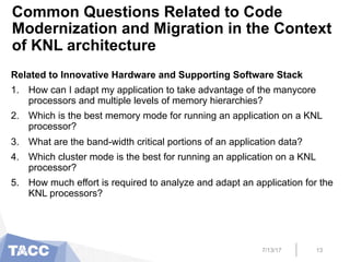 Common Questions Related to Code
Modernization and Migration in the Context
of KNL architecture
Related to Innovative Hardware and Supporting Software Stack
1.  How can I adapt my application to take advantage of the manycore
processors and multiple levels of memory hierarchies?
2.  Which is the best memory mode for running an application on a KNL
processor?
3.  What are the band-width critical portions of an application data?
4.  Which cluster mode is the best for running an application on a KNL
processor?
5.  How much effort is required to analyze and adapt an application for the
KNL processors?
7/13/17 13
 
