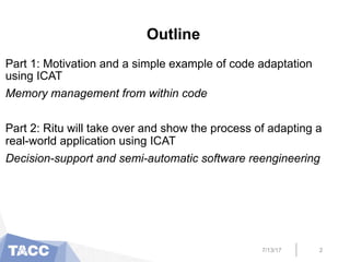 Outline
Part 1: Motivation and a simple example of code adaptation
using ICAT
Memory management from within code
Part 2: Ritu will take over and show the process of adapting a
real-world application using ICAT
Decision-support and semi-automatic software reengineering
7/13/17 2
 