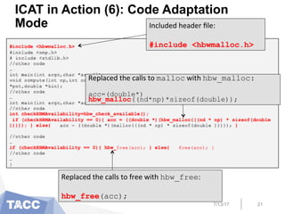 ICAT in Action (6): Code Adaptation
Mode
7/13/17 21
Included	
  header	
  ﬁle:	
  
	
  
#include <hbwmalloc.h>
Replaced	
  the	
  calls	
  to	
  malloc	
  with	
  hbw_malloc:
	
  
acc=(double*)
hbw_malloc((nd*np)*sizeof(double));
Replaced	
  the	
  calls	
  to	
  free	
  with	
  hbw_free:	
  
	
  
hbw_free(acc);
 