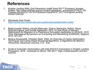 References
1.  Knights Landing (KNL):2nd Generation Intel® Xeon Phi™ Processor, Avinash
Sodani: http://www.hotchips.org/wp-content/uploads/hc_archives/hc27/HC27.25-
Tuesday-Epub/HC27.25.70-Processors-Epub/HC27.25.710-Knights-Landing-
Sodani-Intel.pdf
2.  Stampede User-Guide:
https://portal.tacc.utexas.edu/user-guides/stampede#cluster-modes
3.  Raghunandan Mathur, Hiroshi Matsuoka, Osamu Watanabe, Akihiro Musa,
Ryusuke Egawa, and Hiroaki Kobayashi. 2015. A Case Study of Memory
Optimization for Migration of a Plasmonics Simulation Application to SX-ACE. 2015
Third International Symposium on Computing and Networking (CANDAR), Sapporo,
2015, 521-527.
4.  Markus Kowarschik, Christian Weiß. 2002. An Overview of Cache Optimization
Techniques and Cache-Aware Numerical Algorithms. In Algorithms for Memory
Hierarchies, Advanced Lectures, 213 - 232.
5.  Guide to Automatic Vectorization with Intel AVX-512 Instructions in Knights Landing
Processors. 2016. Accessed on March 10th 2017: https://colfaxresearch.com/knl-
avx512/
7/13/17 24
 