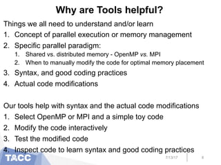 Why are Tools helpful?
Things we all need to understand and/or learn
1.  Concept of parallel execution or memory management
2.  Specific parallel paradigm:
1.  Shared vs. distributed memory - OpenMP vs. MPI
2.  When to manually modify the code for optimal memory placement
3.  Syntax, and good coding practices
4.  Actual code modifications
Our tools help with syntax and the actual code modifications
1.  Select OpenMP or MPI and a simple toy code
2.  Modify the code interactively
3.  Test the modified code
4.  Inspect code to learn syntax and good coding practices
7/13/17 8
 