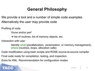 General Philosophy
We provide a tool and a number of simple code examples
Alternatively the user may provide code
Profiling of code
Vtune and/or perf
à list of routines, list of memory objects, etc.
Interaction with user
Identify what (parallelization, vectorization, or memory management),
where (routines, loops, allocation calls)
Code modification using bash scripts and ROSE source-to-source compiler
Final code ready for compilation, testing, and inspection.
Extra for KNL: Recommendation for configuration modes
7/13/17 9
 