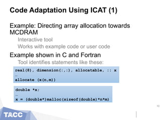 Code Adaptation Using ICAT (1)
Example: Directing array allocation towards
MCDRAM
Interactive tool
Works with example code or user code
Example shown in C and Fortran
Tool identifies statements like these:
10
real(8), dimension(:,:), allocatable, :: x
…
allocate (x(n,m))
double *x;
…
x = (double*)malloc(sizeof(double)*n*m)
 
