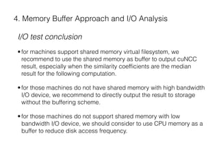 4. Memory Buffer Approach and I/O Analysis
I/O test conclusion
•for machines support shared memory virtual ﬁlesystem, we
recommend to use the shared memory as buffer to output cuNCC
result, especially when the similarity coefﬁcients are the median
result for the following computation.
•for those machines do not have shared memory with high bandwidth
I/O device, we recommend to directly output the result to storage
without the buffering scheme.
•for those machines do not support shared memory with low
bandwidth I/O device, we should consider to use CPU memory as a
buffer to reduce disk access frequency.
 