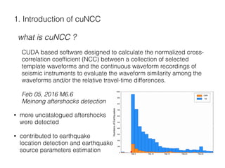 1. Introduction of cuNCC
what is cuNCC ?
CUDA based software designed to calculate the normalized cross-
correlation coefﬁcient (NCC) between a collection of selected
template waveforms and the continuous waveform recordings of
seismic instruments to evaluate the waveform similarity among the
waveforms and/or the relative travel-time differences.
Feb 05, 2016 M6.6 
Meinong aftershocks detection
• more uncatalogued aftershocks 
were detected
• contributed to earthquake  
location detection and earthquake  
source parameters estimation
 