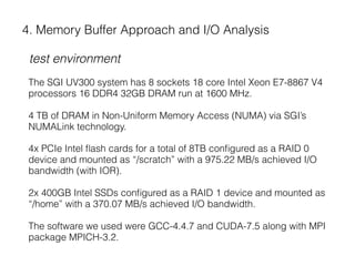 4. Memory Buffer Approach and I/O Analysis
test environment
The SGI UV300 system has 8 sockets 18 core Intel Xeon E7-8867 V4
processors 16 DDR4 32GB DRAM run at 1600 MHz.
4 TB of DRAM in Non-Uniform Memory Access (NUMA) via SGI’s
NUMALink technology.
4x PCIe Intel ﬂash cards for a total of 8TB conﬁgured as a RAID 0
device and mounted as “/scratch” with a 975.22 MB/s achieved I/O
bandwidth (with IOR).
2x 400GB Intel SSDs conﬁgured as a RAID 1 device and mounted as
“/home” with a 370.07 MB/s achieved I/O bandwidth.
The software we used were GCC-4.4.7 and CUDA-7.5 along with MPI
package MPICH-3.2.
 