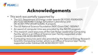 Acknowledgements
• This work was partially supported by
• The U.S. Department of Energy under awards DE-FG02-95ER54309,
DE-FC02-06ER54873 (Edge Simulation Laboratory) and
DE-SC0017992 (AToM SciDAC-4 project).
• The US National Science Foundation (NSF) Grant OAC-1826967.
• An award of computer time was provided by the INCITE program.
• This research used resources of the Oak Ridge Leadership Computing
Facility, which is an Office of Science User Facility supported under
Contract DE-AC05-00OR22725.
• Computing resources were also provided by the National Energy Research
Scientific Computing Center, which is an Office of Science User Facility
supported under Contract DE-AC02-05CH11231.
14
 