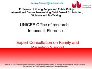 Jenny.Pearce@beds.ac.uk 
Professor of Young People and Public Policy: 
International Centre Researching Child Sexual Exploitation, 
Violence and Trafficking 
UNICEF Office of research – 
Innocenti, Florence 
Expert Consultation on Family and 
Parenting Support 
Pearce,JJ (2013) 'Contexualising Consent in child sexual exploitation' in Melrose, M and Pearce, J (2013) Critical 
Perspectives on Child Sexual Exploitation. Palgrave Macmillan 
 