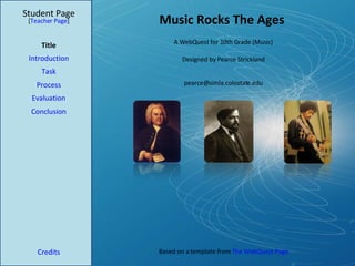Music Rocks The Ages Student Page Title Introduction Task Process Evaluation Conclusion Credits [ Teacher Page ] A WebQuest for 10th Grade (Music) Designed by Pearce Strickland [email_address] Based on a template from  The WebQuest Page 