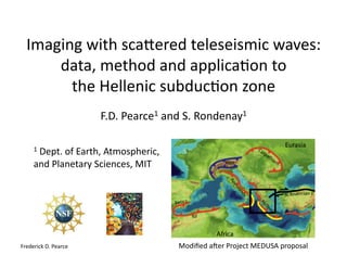 Imaging	with	sca-ered	teleseismic	waves:		
data,	method	and	applica7on	to		
the	Hellenic	subduc7on	zone		
F.D.	Pearce1	and	S.	Rondenay1	
1	Dept.	of	Earth,	Atmospheric,	
and	Planetary	Sciences,	MIT	
Frederick	D.	Pearce	 Modiﬁed	aKer	Project	MEDUSA	proposal	
 