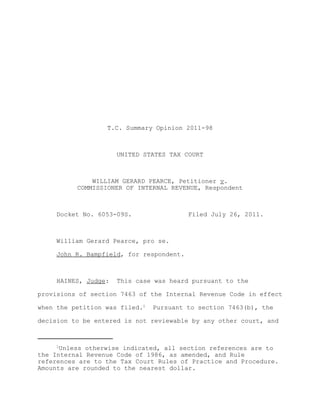T.C. Summary Opinion 2011-98



                      UNITED STATES TAX COURT



              WILLIAM GERARD PEARCE, Petitioner v.
          COMMISSIONER OF INTERNAL REVENUE, Respondent



     Docket No. 6053-09S.                 Filed July 26, 2011.



     William Gerard Pearce, pro se.

     John R. Bampfield, for respondent.



     HAINES, Judge:   This case was heard pursuant to the

provisions of section 7463 of the Internal Revenue Code in effect

when the petition was filed.1   Pursuant to section 7463(b), the

decision to be entered is not reviewable by any other court, and



     1
      Unless otherwise indicated, all section references are to
the Internal Revenue Code of 1986, as amended, and Rule
references are to the Tax Court Rules of Practice and Procedure.
Amounts are rounded to the nearest dollar.
 