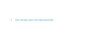 1. Our recipe was not reproducible
 