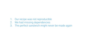 1. Our recipe was not reproducible
2. We had missing dependencies
3. The perfect sandwich might never be made again
 