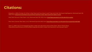 Citations:
Edwards, L. (2022, October 21). What is Pear Deck and how does it work? tips and tricks. TechLearningMagazine. Retrieved April 28,
2023, from https://www.techlearning.com/how-to/what-is-pear-deck-and-how-does-it-work
Pear Deck Account. Pear Deck. (n.d.). Retrieved April 28, 2023, from https://app.peardeck.com/student/tzwvvgzba
Pear Deck Tutorial. Pear Deck. (n.d.). Retrieved April 28, 2023, from https://app.peardeck.com/student/tzwvvgzba%E2%80%8B
Team, S. (2019, July 3). Activegrade founders create new education startup Pear Deck. Silicon Prairie News.
https://siliconprairienews.com/2014/03/activegrade-founders-create-new-education-startup-pear-deck/
 