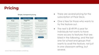 Pricing
● There are several pricing for the
subscription of Pear Deck.
● One is free for those who wants to
try the feature out.
● The next is $149.99 a year for
individuals hat wants to have
more access to features that are
listed in the following, and the last
one for school and groups that
wants to avail the feature, not just
in one classroom setting, but
several.
source: https://www.peardeck.com/pricing
 