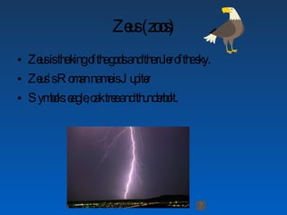 Zeus (zoos) Zeus is the king of the gods and the ruler of the sky. Zeus’s Roman name is Jupiter Symbols: eagle, oak tree and thunderbolt.