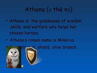Athena ( ә thē n ә ) Athena is the goddesses of wisdom ,skills, and warfare who helps her chosen heroes. Athena’s roman name is Minerva. Symbols: owl, shield, olive branch.