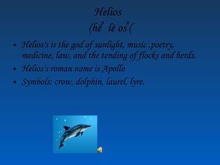 Helios (hē ۥ lē os ۥ ) Helios's is the god of sunlight, music ,poetry, medicine, law, and the tending of flocks and herds. Helios's roman name is Apollo Symbols: crow, dolphin, laurel, lyre.