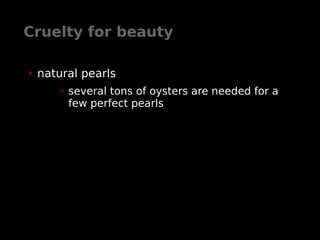 Cruelty for beauty
• natural pearls
• several tons of oysters are needed for a
few perfect pearls
 