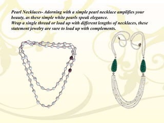 Pearl Necklaces- Adorning with a simple pearl necklace amplifies your
beauty, as these simple white pearls speak elegance.
Wrap a single thread or load up with different lengths of necklaces, these
statement jewelry are sure to load up with complements.

 