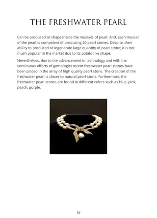 THE FRESHWATER PEARL
Can be produced or shape inside the mussels of pearl. And, each mussel
of the pearl is competent of producing 50 pearl stones. Despite, their
ability to produced or ingenerate large quantity of pearl stone; it is not
much popular in the market due to its potato like shape.
Nevertheless, due to the advancement in technology and with the
continuous efforts of gemologist recent freshwater pearl stones have
been placed in the array of high quality pearl stone. The creation of the
freshwater pearl is closer to natural pearl stone. Furthermore, the
freshwater pearl stones are found in different colors such as blue, pink,
peach, purple.
10
 