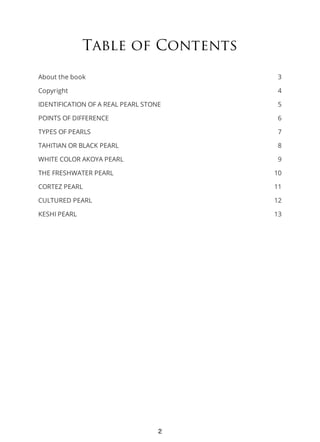 3
4
5
6
7
8
9
10
11
12
13
Table of Contents
About the book
Copyright
IDENTIFICATION OF A REAL PEARL STONE
POINTS OF DIFFERENCE
TYPES OF PEARLS
TAHITIAN OR BLACK PEARL
WHITE COLOR AKOYA PEARL
THE FRESHWATER PEARL
CORTEZ PEARL
CULTURED PEARL
KESHI PEARL
2
 