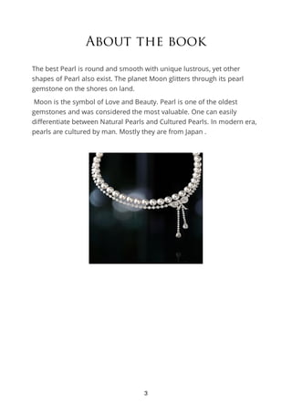 About the book
The best Pearl is round and smooth with unique lustrous, yet other
shapes of Pearl also exist. The planet Moon glitters through its pearl
gemstone on the shores on land.
Moon is the symbol of Love and Beauty. Pearl is one of the oldest
gemstones and was considered the most valuable. One can easily
differentiate between Natural Pearls and Cultured Pearls. In modern era,
pearls are cultured by man. Mostly they are from Japan .
3
 
