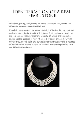 IDENTIFICATION OF A REAL
PEARL STONE
The deceit, posing, fake jewelry has come up which hardly shows the
difference between the real and imitated.
Usually it happens when we are up to notion of buying the real pearl, we
endeavor to get the best and the finest one. But in such cases, when we
are so occupied with our programs we only left with a choice which is
online. Yet the question is from where to buy pearls online? How will I
know if they are real pearl or a synthetic pearl? Although, there is nothing
to ponder on this mania as here are some of the verified points to clear
the difference amid them.
5
 