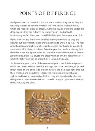 POINTS OF DIFFERENCE
Real pearls are the one which are not man-made as they are as they are
naturally created by oysters whereas the fake pearls are not natural,
which are made of glass, or plastic. Authentic pearls are found under the
deep seas as they are cultured freshwater pearls and unearth
instinctively while others are coated falsely to give the appearance of it.
If you look closely, the former one has the imperfections as they are
natural, but the synthetic ones are too perfect to show it as real. The real
pearl has its natural glisten whereas the copied one has to be polished,
smothered till it shows its shine. Even the genuine pearls are heavy, but
the other ones are lighter. Also, you can check it with the tooth as on the
genuine one, there is a crystalline plate which shows the roughness of it
while the latter one will be smooth as it lacks in this plate.
In the natural pearls, one of the renowned pearls are South sea pearls
which are untreated one used for earrings, necklace, pendants, rings and
much more on the other side the non-natural are also used for same but
their creation and popularity is less. The real ones are sumptuous,
stylish, and have an impeccable look as they are found rarely whereas
the synthetic ones are created and coated in a way to give a real look yet
they are easily available.
6
 